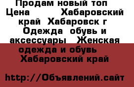 Продам новый топ › Цена ­ 500 - Хабаровский край, Хабаровск г. Одежда, обувь и аксессуары » Женская одежда и обувь   . Хабаровский край
